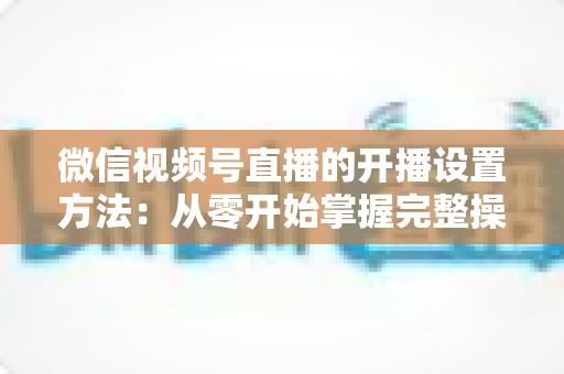 微信视频号直播的开播设置方法：从零开始掌握完整操作指南与实用技巧
