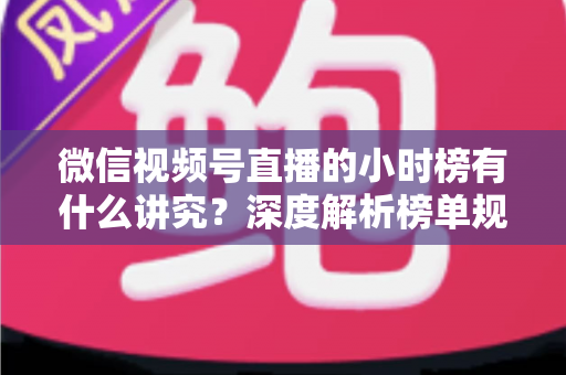 微信视频号直播的小时榜有什么讲究？深度解析榜单规则、冲榜技巧与避坑指南