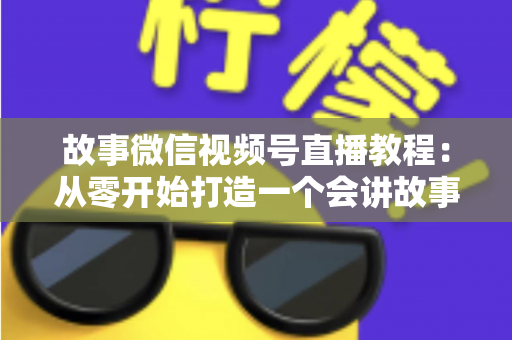故事微信视频号直播教程：从零开始打造一个会讲故事的爆款直播间