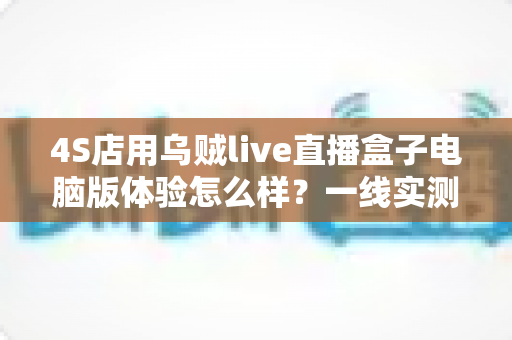 4S店用乌贼live直播盒子电脑版体验怎么样?一线实测告诉你值不值得入手 4S店用乌贼live直播盒子电脑版体验怎么样?一线实测告诉你值不值得入手