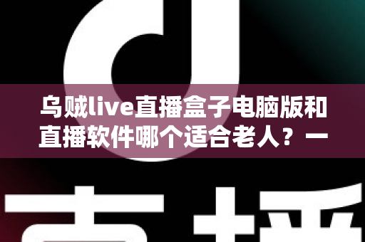 乌贼live直播盒子电脑版和直播软件哪个适合老人？一文看懂两者差异，帮长辈选对直播工具的完整指南