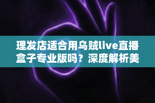 理发店适合用乌贼live直播盒子专业版吗？深度解析美发店直播引流与业绩增长的秘密武器