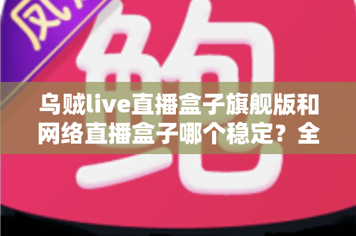 乌贼live直播盒子旗舰版和网络直播盒子哪个稳定？全方位稳定性对比评测与选购指南