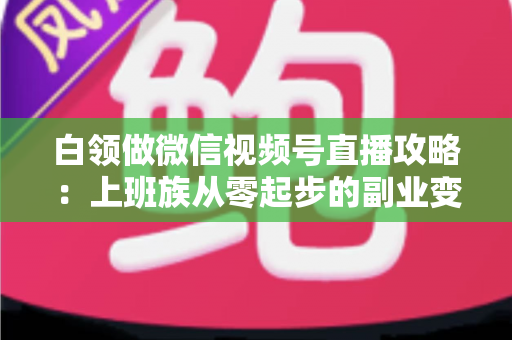 白领做微信视频号直播攻略：上班族从零起步的副业变现实战指南