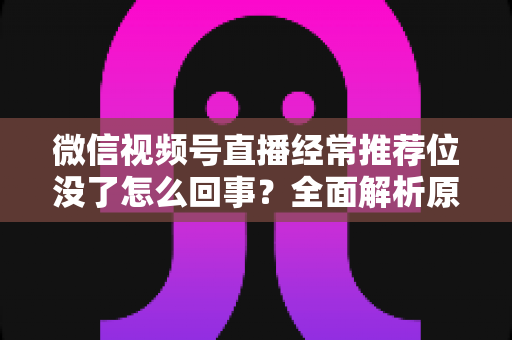 微信视频号直播经常推荐位没了怎么回事？全面解析原因与高效恢复方案