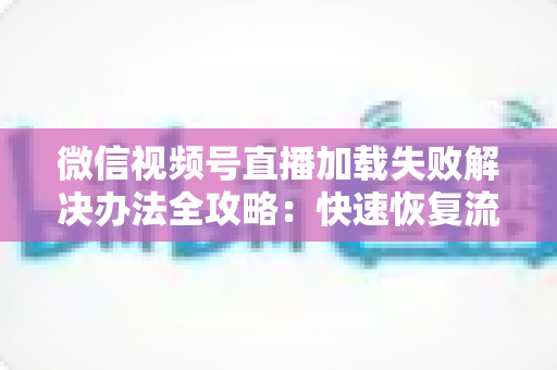 微信视频号直播加载失败解决办法全攻略:快速恢复流畅观看的实用指南 微信视频号直播加载失败解决办法全攻略:快速恢复流畅观看的实用指南