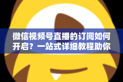 微信视频号直播的订阅如何开启?一站式详细教程助你轻松玩转直播订阅功能 微信视频号直播的订阅如何开启?一站式详细教程助你轻松玩转直播订阅功能