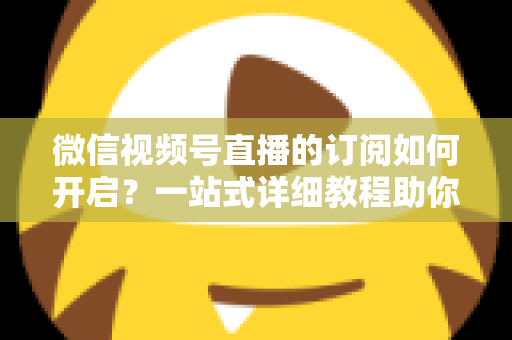 微信视频号直播的订阅如何开启？一站式详细教程助你轻松玩转直播订阅功能
