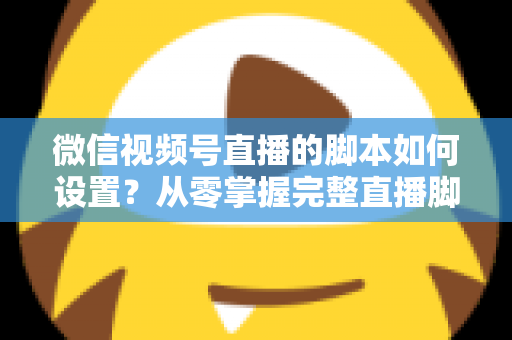 微信视频号直播的脚本如何设置？从零掌握完整直播脚本撰写指南，让每一场直播都有章可循