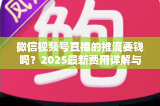 微信视频号直播的推流要钱吗？2025最新费用详解与免费开播全攻略
