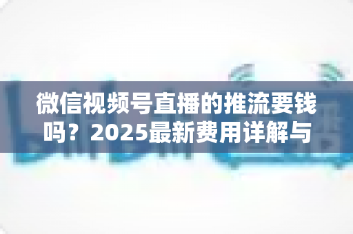 微信视频号直播的推流要钱吗？2025最新费用详解与免费开播全攻略