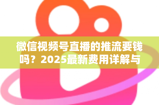 微信视频号直播的推流要钱吗？2025最新费用详解与免费开播全攻略