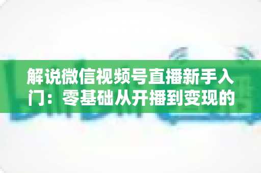 解说微信视频号直播新手入门:零基础从开播到变现的全流程指南 解说微信视频号直播新手入门:零基础从开播到变现的全流程指南