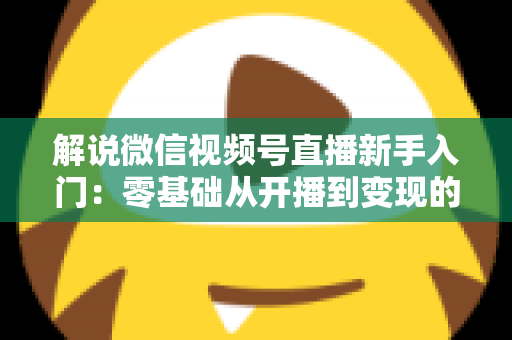 解说微信视频号直播新手入门:零基础从开播到变现的全流程指南 解说微信视频号直播新手入门:零基础从开播到变现的全流程指南