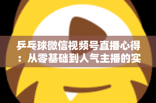 乒乓球微信视频号直播心得:从零基础到人气主播的实战经验全解析 乒乓球微信视频号直播心得:从零基础到人气主播的实战经验全解析