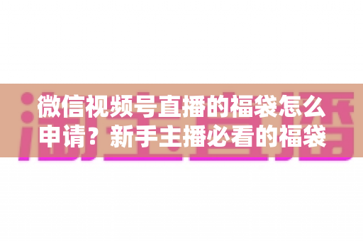 微信视频号直播的福袋怎么申请？新手主播必看的福袋开通全攻略与涨粉实操指南