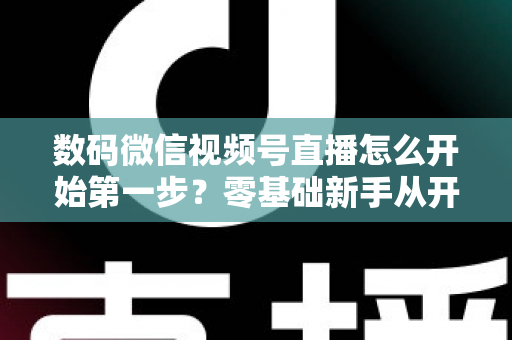 数码微信视频号直播怎么开始第一步？零基础新手从开通到首播的完整实操指南