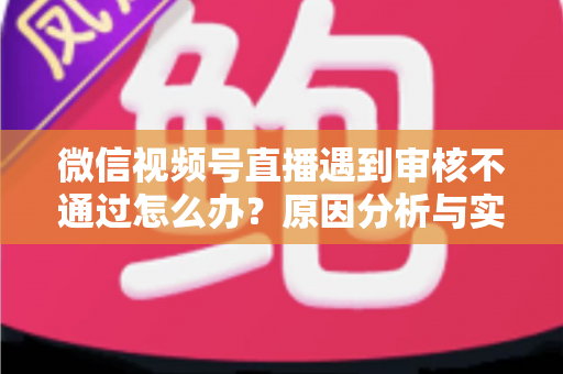微信视频号直播遇到审核不通过怎么办？原因分析与实用解决攻略全指南