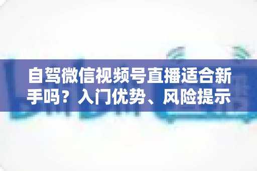 自驾微信视频号直播适合新手吗?入门优势、风险提示与实操指南全解析 自驾微信视频号直播适合新手吗?入门优势、风险提示与实操指南全解析