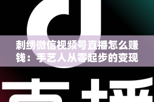 刺绣微信视频号直播怎么赚钱：手艺人从零起步的变现全攻略