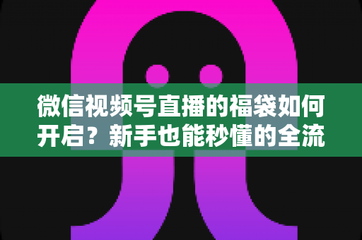 微信视频号直播的福袋如何开启？新手也能秒懂的全流程福袋玩法指南
