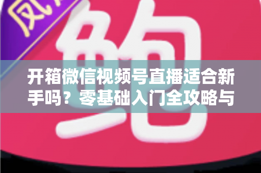 开箱微信视频号直播适合新手吗?零基础入门全攻略与实战经验分享 开箱微信视频号直播适合新手吗?零基础入门全攻略与实战经验分享