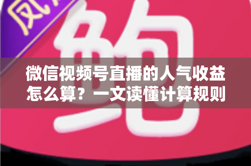 微信视频号直播的人气收益怎么算？一文读懂计算规则、分成比例与变现提升技巧