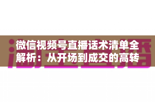 微信视频号直播话术清单全解析：从开场到成交的高转化实战指南