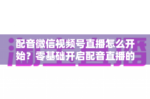 配音微信视频号直播怎么开始？零基础开启配音直播的完整实战指南