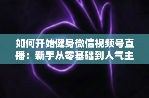 如何开始健身微信视频号直播:新手从零基础到人气主播的完整实战指南 如何开始健身微信视频号直播:新手从零基础到人气主播的完整实战指南