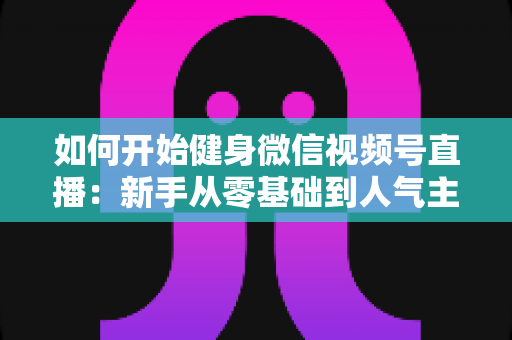 如何开始健身微信视频号直播:新手从零基础到人气主播的完整实战指南 如何开始健身微信视频号直播:新手从零基础到人气主播的完整实战指南