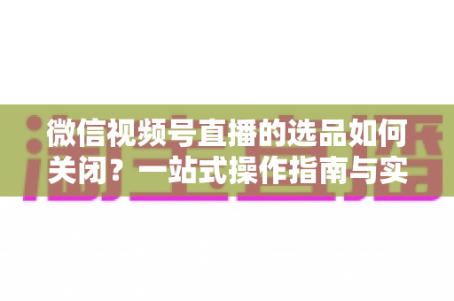 微信视频号直播的选品如何关闭？一站式操作指南与实用避坑攻略