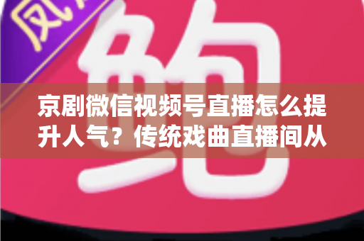 京剧微信视频号直播怎么提升人气？传统戏曲直播间从冷清到爆满的实战运营全攻略