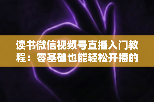 读书微信视频号直播入门教程：零基础也能轻松开播的完整指南