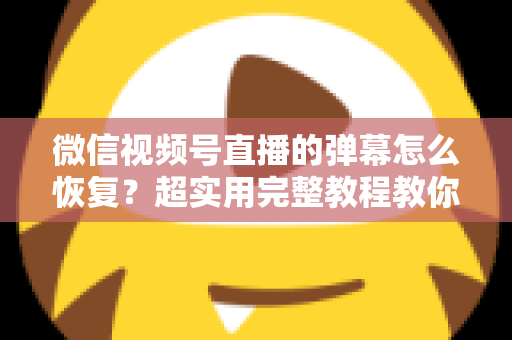 微信视频号直播的弹幕怎么恢复？超实用完整教程教你一键找回直播互动体验