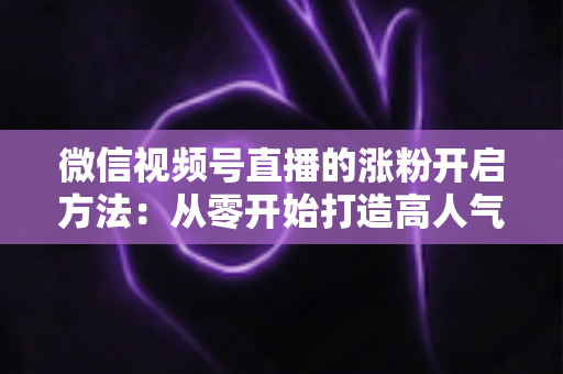 微信视频号直播的涨粉开启方法：从零开始打造高人气直播间的完整指南