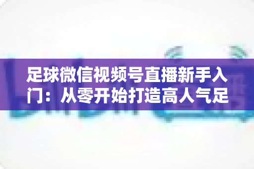 足球微信视频号直播新手入门：从零开始打造高人气足球直播间的完整实战指南