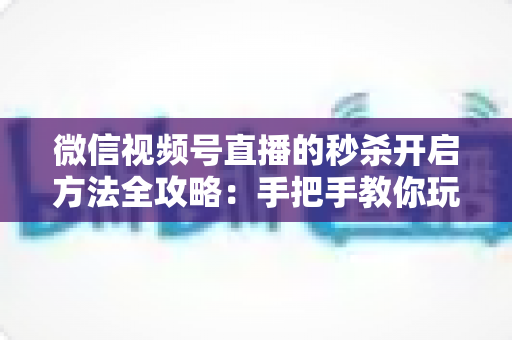 微信视频号直播的秒杀开启方法全攻略：手把手教你玩转直播间秒杀，快速提升转化率
