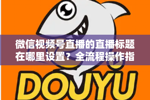 微信视频号直播的直播标题在哪里设置?全流程操作指南与高转化标题写作技巧一文讲透 微信视频号直播的直播标题在哪里设置?全流程操作指南与高转化标题写作技巧一文讲透