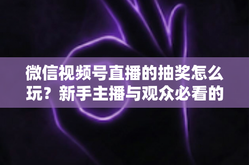 微信视频号直播的抽奖怎么玩?新手主播与观众必看的直播抽奖全流程实战指南 微信视频号直播的抽奖怎么玩?新手主播与观众必看的直播抽奖全流程实战指南