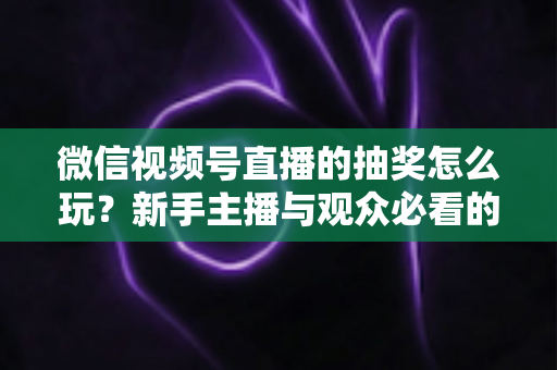 微信视频号直播的抽奖怎么玩？新手主播与观众必看的直播抽奖全流程实战指南