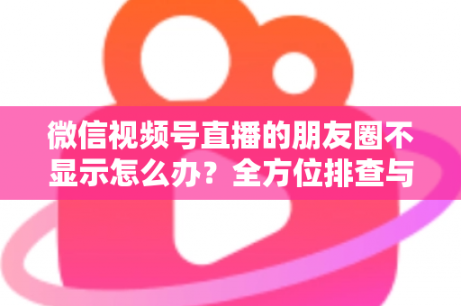 微信视频号直播的朋友圈不显示怎么办？全方位排查与解决技巧完整指南