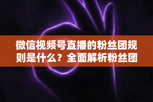 微信视频号直播的粉丝团规则是什么？全面解析粉丝团玩法、权益与注意事项