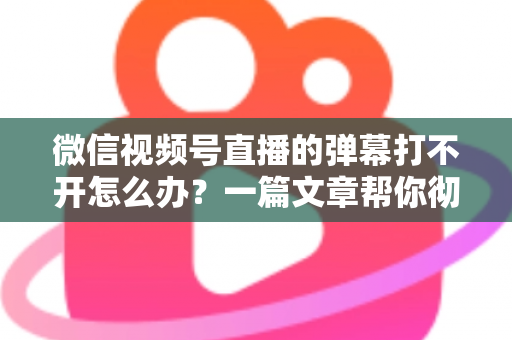 微信视频号直播的弹幕打不开怎么办？一篇文章帮你彻底解决弹幕显示难题