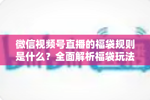 微信视频号直播的福袋规则是什么?全面解析福袋玩法、参与条件与常见问题 微信视频号直播的福袋规则是什么?全面解析福袋玩法、参与条件与常见问题