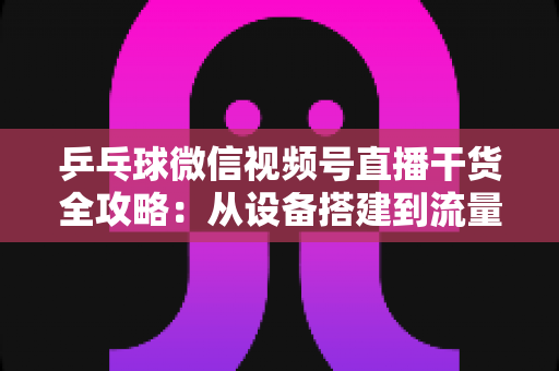 乒乓球微信视频号直播干货全攻略：从设备搭建到流量变现的实战指南