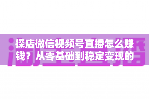 探店微信视频号直播怎么赚钱?从零基础到稳定变现的完整实战指南 探店微信视频号直播怎么赚钱?从零基础到稳定变现的完整实战指南