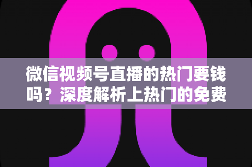 微信视频号直播的热门要钱吗？深度解析上热门的免费与付费玩法