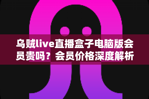 乌贼live直播盒子电脑版会员贵吗?会员价格深度解析与高性价比开通全指南 乌贼live直播盒子电脑版会员贵吗?会员价格深度解析与高性价比开通全指南