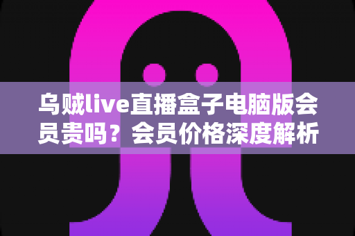 乌贼live直播盒子电脑版会员贵吗?会员价格深度解析与高性价比开通全指南 乌贼live直播盒子电脑版会员贵吗?会员价格深度解析与高性价比开通全指南